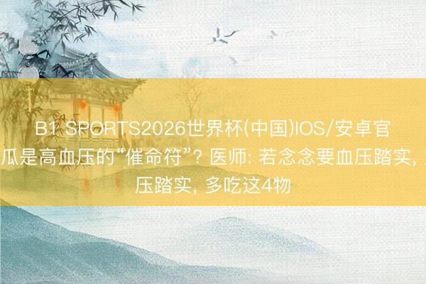 B1 SPORTS2026世界杯(中国)IOS/安卓官方下载 黄瓜是高血压的“催命符”? 医师: 若念念要血压踏实, 多吃这4物