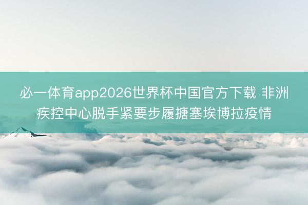 必一体育app2026世界杯中国官方下载 非洲疾控中心脱手紧要步履搪塞埃博拉疫情