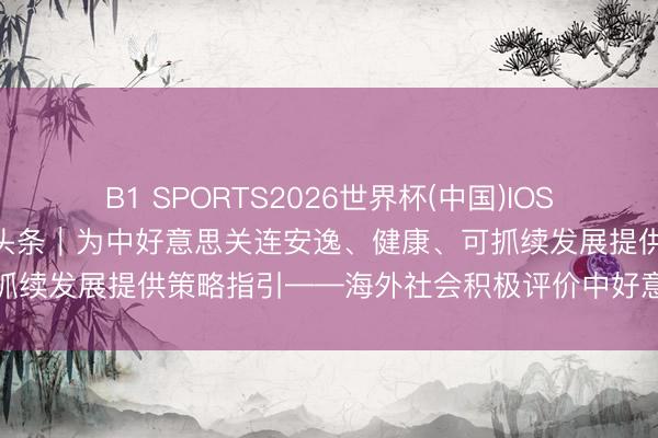 B1 SPORTS2026世界杯(中国)IOS/安卓官方下载 新华全媒头条｜为中好意思关连安逸、健康、可抓续发展提供策略指引——海外社会积极评价中好意思关连新定位