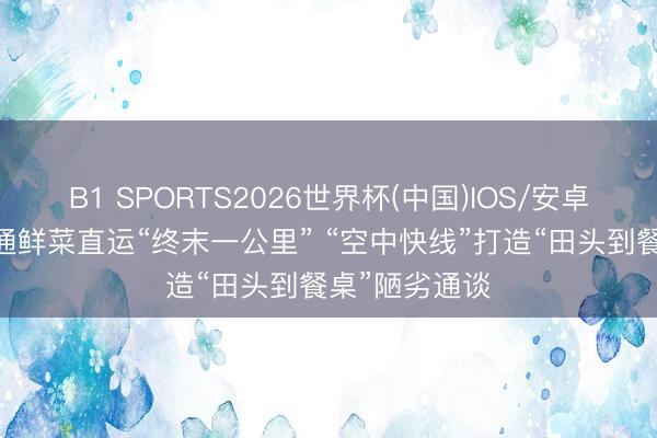 B1 SPORTS2026世界杯(中国)IOS/安卓官方下载 买通鲜菜直运“终末一公里” “空中快线”打造“田头到餐桌”陋劣通谈