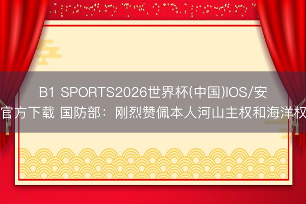 B1 SPORTS2026世界杯(中国)IOS/安卓官方下载 国防部：刚烈赞佩本人河山主权和海洋权利