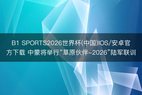 B1 SPORTS2026世界杯(中国)IOS/安卓官方下载 中蒙将举行“草原伙伴-2026”陆军联训