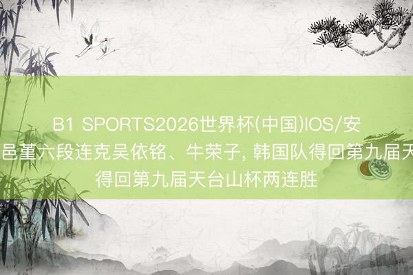 B1 SPORTS2026世界杯(中国)IOS/安卓官方下载 仲邑堇六段连克吴依铭、牛荣子， 韩国队得回第九届天台山杯两连胜