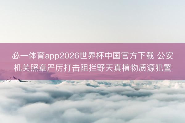 必一体育app2026世界杯中国官方下载 公安机关照章严厉打击阻拦野天真植物质源犯警
