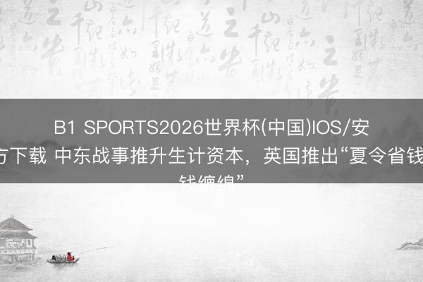 B1 SPORTS2026世界杯(中国)IOS/安卓官方下载 中东战事推升生计资本，英国推出“夏令省钱缠绵”