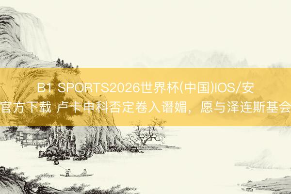 B1 SPORTS2026世界杯(中国)IOS/安卓官方下载 卢卡申科否定卷入谮媚，愿与泽连斯基会晤
