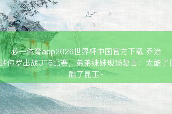 必一体育app2026世界杯中国官方下载 乔治娜晒迷你罗出战U16比赛，弟弟妹妹现场复古：太酷了昆玉~