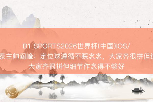 B1 SPORTS2026世界杯(中国)IOS/安卓官方下载 亚泰主帅阎峰：定位球遵循不睬念念，大家齐很拼但细节作念得不够好