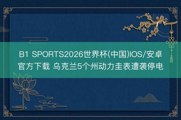 B1 SPORTS2026世界杯(中国)IOS/安卓官方下载 乌克兰5个州动力圭表遭袭停电