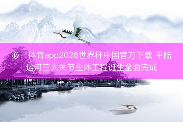 必一体育app2026世界杯中国官方下载 平陆运河三大关节主体工程诞生全面完成