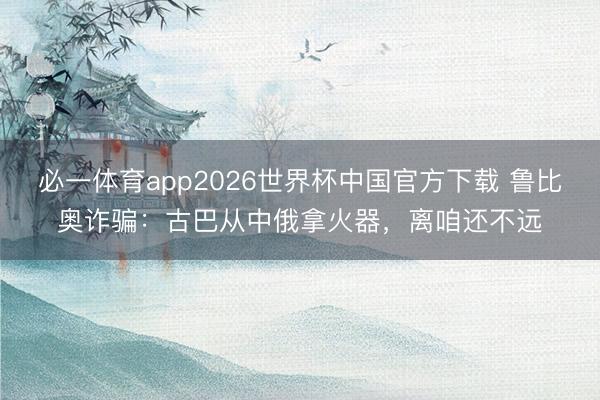 必一体育app2026世界杯中国官方下载 鲁比奥诈骗：古巴从中俄拿火器，离咱还不远