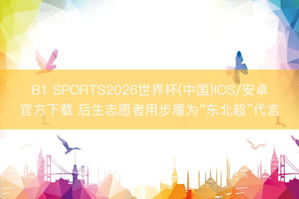 B1 SPORTS2026世界杯(中国)IOS/安卓官方下载 后生志愿者用步履为“东北超”代言