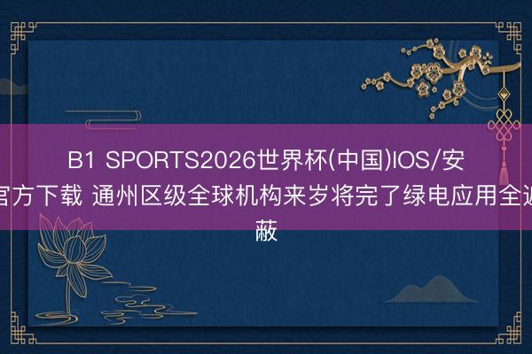 B1 SPORTS2026世界杯(中国)IOS/安卓官方下载 通州区级全球机构来岁将完了绿电应用全遮蔽