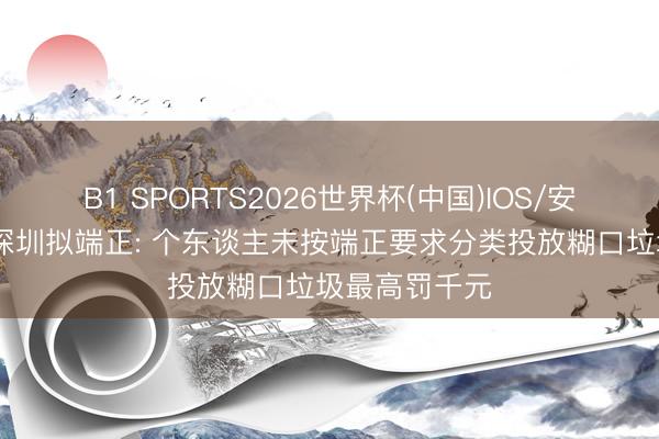 B1 SPORTS2026世界杯(中国)IOS/安卓官方下载 深圳拟端正: 个东谈主未按端正要求分类投放糊口垃圾最高罚千元