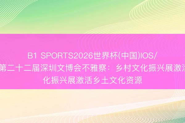 B1 SPORTS2026世界杯(中国)IOS/安卓官方下载 第二十二届深圳文博会不雅察：乡村文化振兴展激活乡土文化资源