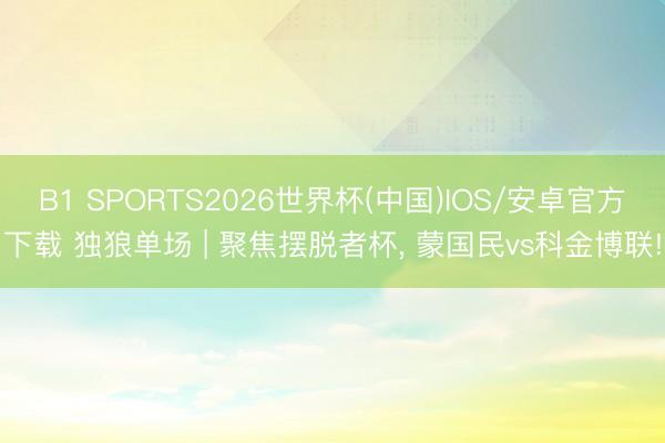 B1 SPORTS2026世界杯(中国)IOS/安卓官方下载 独狼单场 | 聚焦摆脱者杯， 蒙国民vs科金博联!