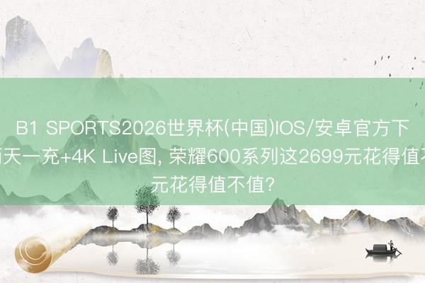 B1 SPORTS2026世界杯(中国)IOS/安卓官方下载 两天一充+4K Live图， 荣耀600系列这2699元花得值不值?