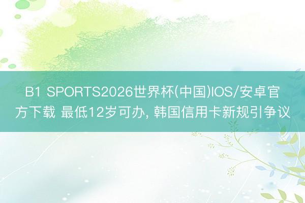 B1 SPORTS2026世界杯(中国)IOS/安卓官方下载 最低12岁可办， 韩国信用卡新规引争议