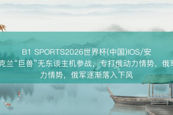 B1 SPORTS2026世界杯(中国)IOS/安卓官方下载 乌克兰“巨兽”无东谈主机参战，专打俄动力情势，俄军逐渐落入下风