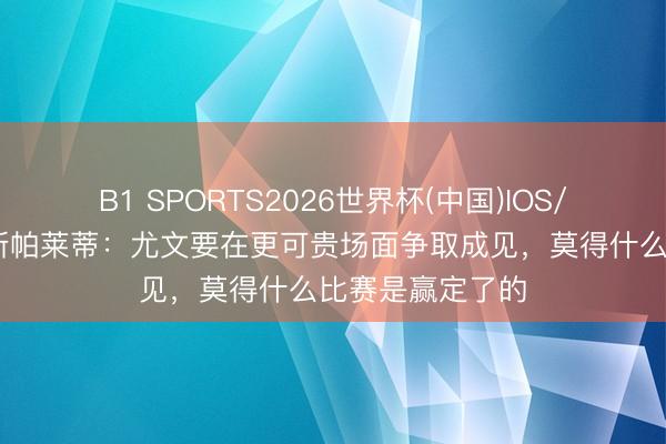 B1 SPORTS2026世界杯(中国)IOS/安卓官方下载 斯帕莱蒂：尤文要在更可贵场面争取成见，莫得什么比赛是赢定了的
