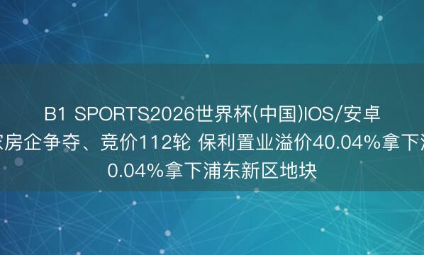B1 SPORTS2026世界杯(中国)IOS/安卓官方下载 9家房企争夺、竞价112轮 保利置业溢价40.04%拿下浦东新区地块