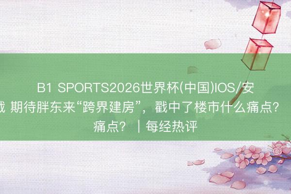 B1 SPORTS2026世界杯(中国)IOS/安卓官方下载 期待胖东来“跨界建房”,戳中了楼市什么痛点?|每经热评