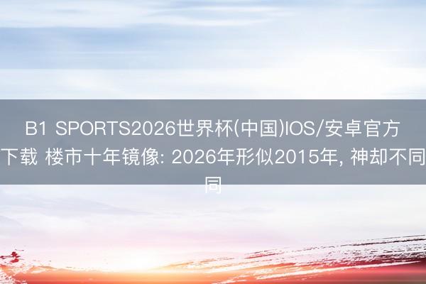 B1 SPORTS2026世界杯(中国)IOS/安卓官方下载 楼市十年镜像: 2026年形似2015年， 神却不同