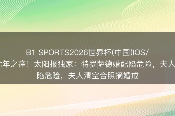 B1 SPORTS2026世界杯(中国)IOS/安卓官方下载 七年之痒！太阳报独家：特罗萨德婚配陷危险，夫人清空合照摘婚戒