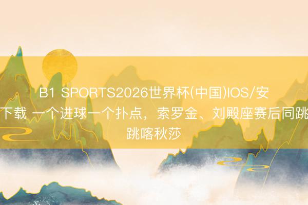 B1 SPORTS2026世界杯(中国)IOS/安卓官方下载 一个进球一个扑点，索罗金、刘殿座赛后同跳喀秋莎