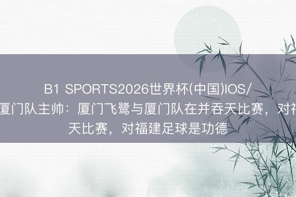 B1 SPORTS2026世界杯(中国)IOS/安卓官方下载 厦门队主帅：厦门飞鹭与厦门队在并吞天比赛，对福建足球是功德