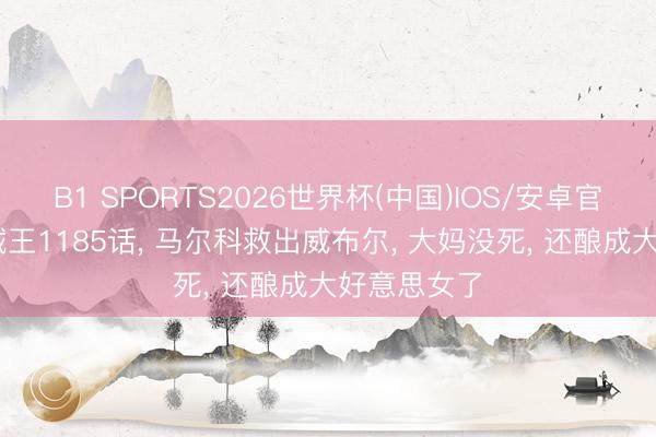 B1 SPORTS2026世界杯(中国)IOS/安卓官方下载 海贼王1185话， 马尔科救出威布尔， 大妈没死， 还酿成大好意思女了