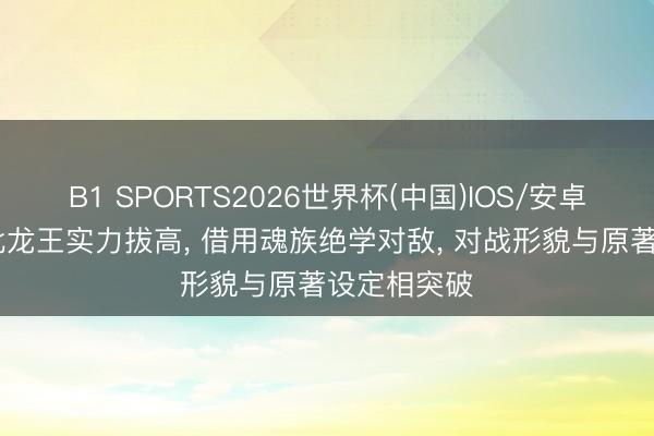 B1 SPORTS2026世界杯(中国)IOS/安卓官方下载 北龙王实力拔高， 借用魂族绝学对敌， 对战形貌与原著设定相突破