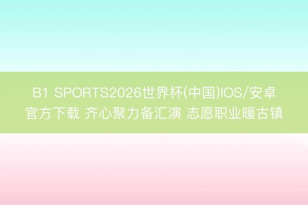 B1 SPORTS2026世界杯(中国)IOS/安卓官方下载 齐心聚力备汇演 志愿职业暖古镇