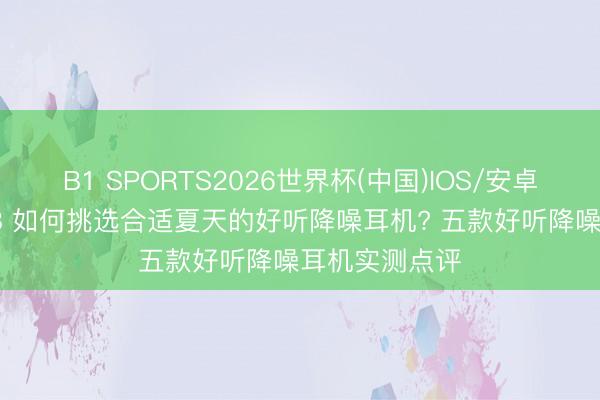 B1 SPORTS2026世界杯(中国)IOS/安卓官方下载 618 如何挑选合适夏天的好听降噪耳机? 五款好听降噪耳机实测点评