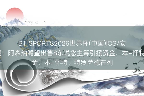 B1 SPORTS2026世界杯(中国)IOS/安卓官方下载 镜报：阿森纳瞻望出售8东说念主筹引援资金，本-怀特、特罗萨德在列
