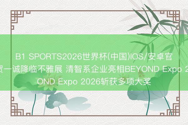 B1 SPORTS2026世界杯(中国)IOS/安卓官方下载 岑浩辉、贺一诚降临不雅展 清智系企业亮相BEYOND Expo 2026斩获多项大奖