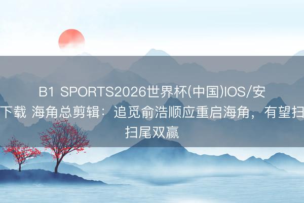 B1 SPORTS2026世界杯(中国)IOS/安卓官方下载 海角总剪辑:追觅俞浩顺应重启海角,有望扫尾双赢