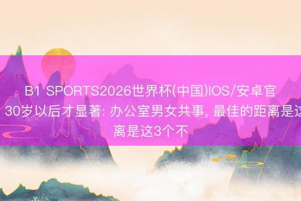 B1 SPORTS2026世界杯(中国)IOS/安卓官方下载 30岁以后才显著: 办公室男女共事， 最佳的距离是这3个不