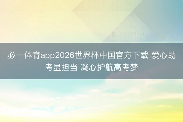 必一体育app2026世界杯中国官方下载 爱心助考显担当 凝心护航高考梦
