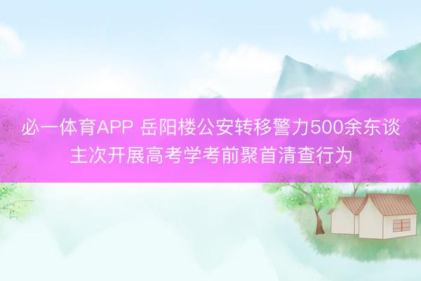 必一体育APP 岳阳楼公安转移警力500余东谈主次开展高考学考前聚首清查行为
