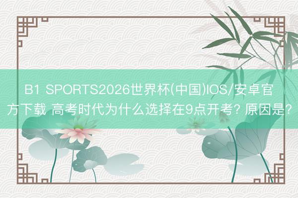 B1 SPORTS2026世界杯(中国)IOS/安卓官方下载 高考时代为什么选择在9点开考? 原因是?