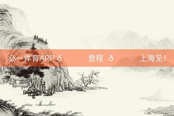 必一体育APP 🚀 登程  🏟 上海见！