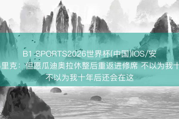 B1 SPORTS2026世界杯(中国)IOS/安卓官方下载 弗里克：但愿瓜迪奥拉休整后重返进修席 不以为我十年后还会在这
