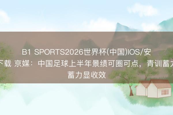 B1 SPORTS2026世界杯(中国)IOS/安卓官方下载 京媒：中国足球上半年景绩可圈可点，青训蓄力显收效