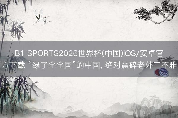 B1 SPORTS2026世界杯(中国)IOS/安卓官方下载 “绿了全全国”的中国， 绝对震碎老外三不雅