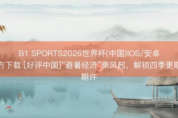 B1 SPORTS2026世界杯(中国)IOS/安卓官方下载 [好评中国]“避暑经济”乘风起，解锁四季更期许