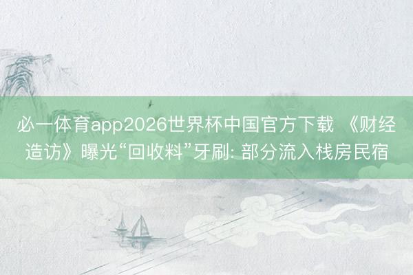 必一体育app2026世界杯中国官方下载 《财经造访》曝光“回收料”牙刷: 部分流入栈房民宿