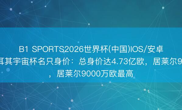 B1 SPORTS2026世界杯(中国)IOS/安卓官方下载 土耳其宇宙杯名只身价:总身价达4.73亿欧,居莱尔9000万欧最高