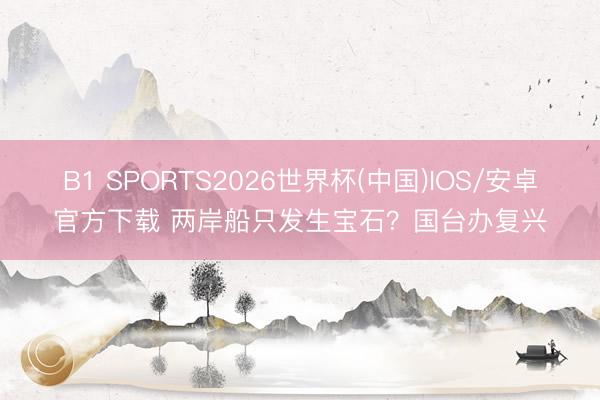 B1 SPORTS2026世界杯(中国)IOS/安卓官方下载 两岸船只发生宝石？国台办复兴