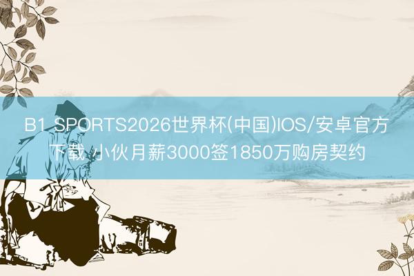 B1 SPORTS2026世界杯(中国)IOS/安卓官方下载 小伙月薪3000签1850万购房契约